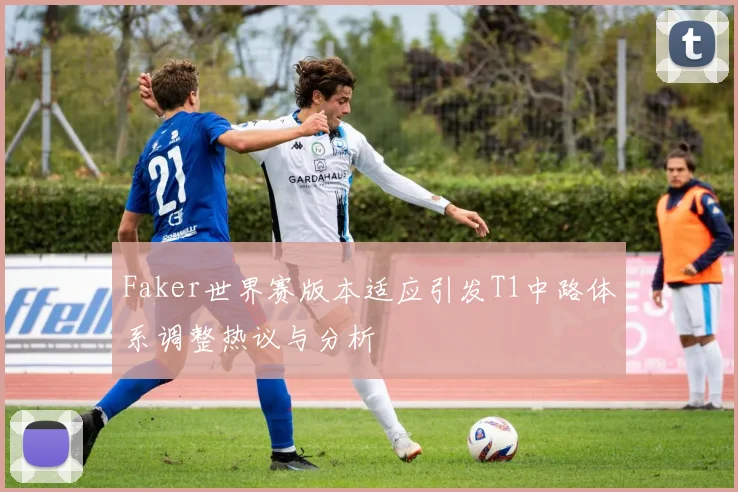 Faker世界赛版本适应引发T1中路体系调整热议与分析