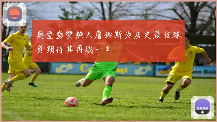奥登盛赞热火詹姆斯为历史最佳球员期待其再战一年