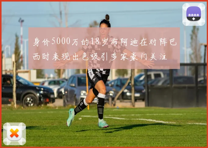 身价5000万的18岁布阿迪在对阵巴西时表现出色吸引多家豪门关注