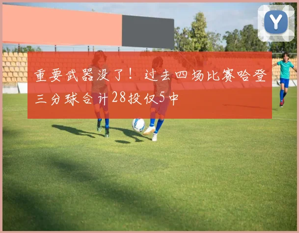 重要武器没了！过去四场比赛哈登三分球合计28投仅5中