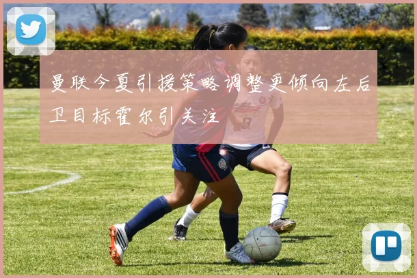 曼联今夏引援策略调整更倾向左后卫目标霍尔引关注