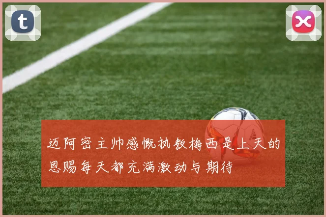 迈阿密主帅感慨执教梅西是上天的恩赐每天都充满激动与期待