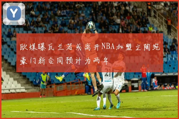 欧媒曝瓦兰若或离开NBA加盟立陶宛豪门新合同预计为两年