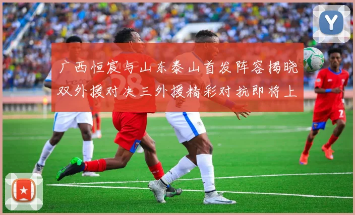 广西恒宸与山东泰山首发阵容揭晓双外援对决三外援精彩对抗即将上演