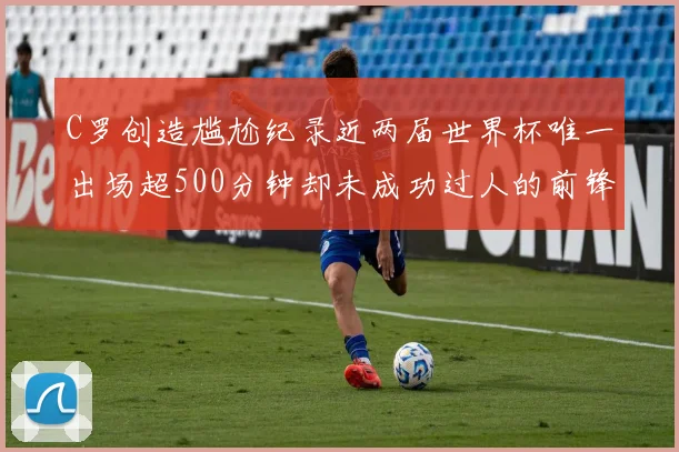 C罗创造尴尬纪录近两届世界杯唯一出场超500分钟却未成功过人的前锋