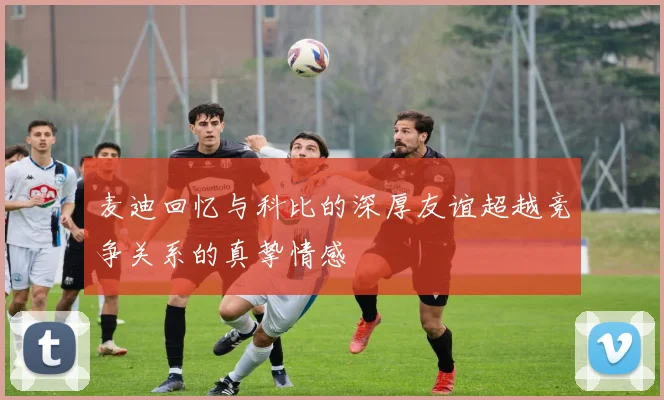 麦迪回忆与科比的深厚友谊超越竞争关系的真挚情感