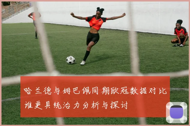 哈兰德与姆巴佩同期欧冠数据对比谁更具统治力分析与探讨