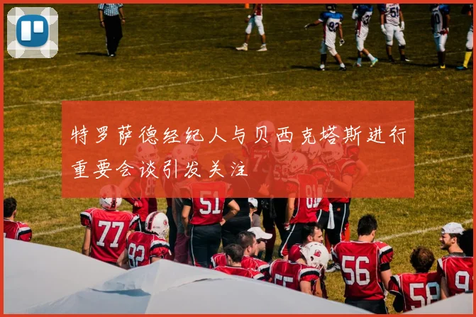 特罗萨德经纪人与贝西克塔斯进行重要会谈引发关注