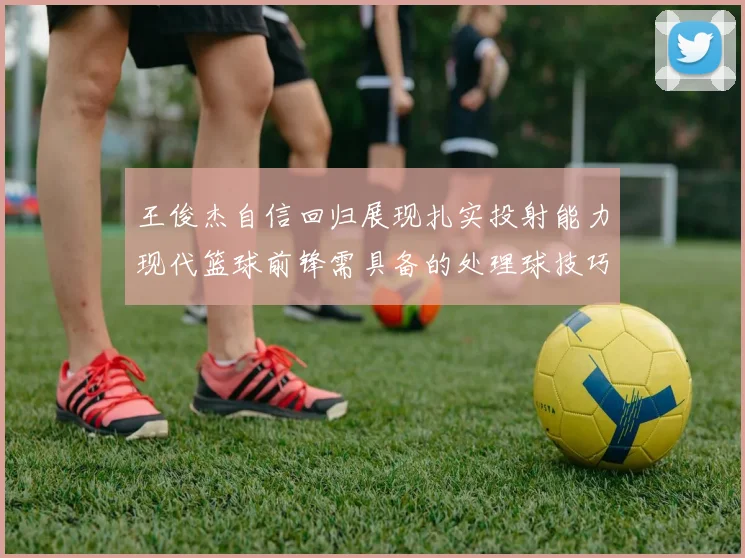 王俊杰自信回归展现扎实投射能力现代篮球前锋需具备的处理球技巧