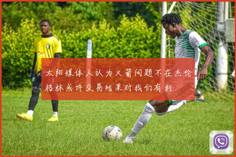 太阳媒体人认为火箭问题不在杰伦格林或许交易结果对我们有利