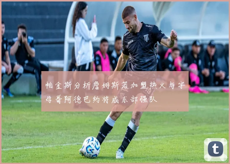 帕金斯分析詹姆斯若加盟热火与字母哥阿德巴约将成东部强队