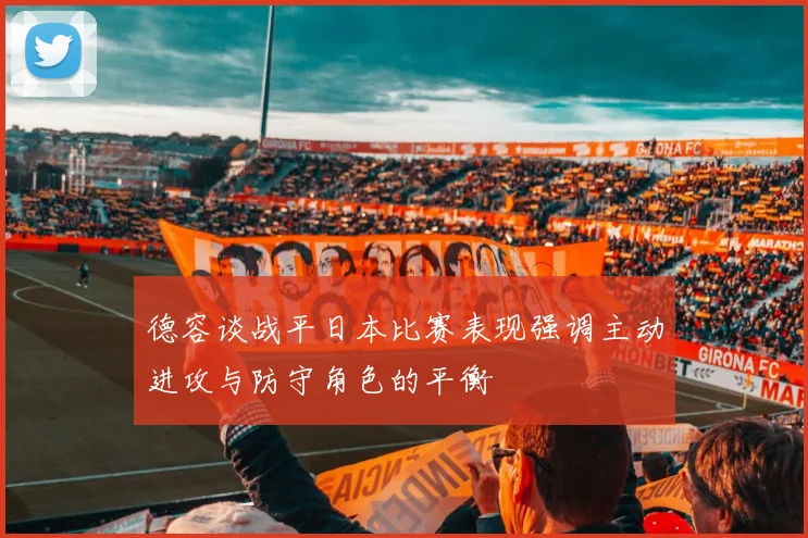 德容谈战平日本比赛表现强调主动进攻与防守角色的平衡