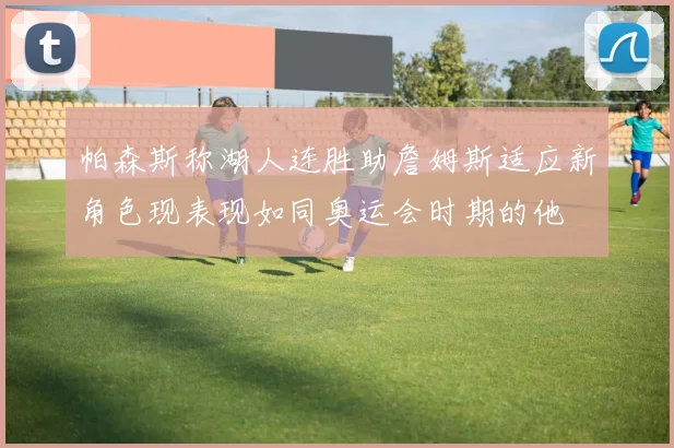 帕森斯称湖人连胜助詹姆斯适应新角色现表现如同奥运会时期的他