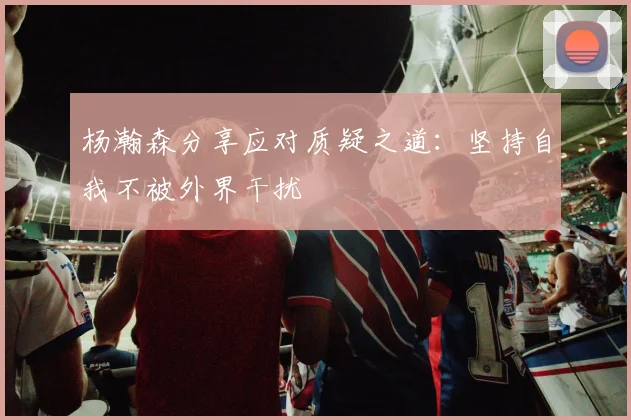 杨瀚森分享应对质疑之道：坚持自我不被外界干扰