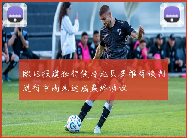 欧记报道独行侠与比贝罗维奇谈判进行中尚未达成最终协议