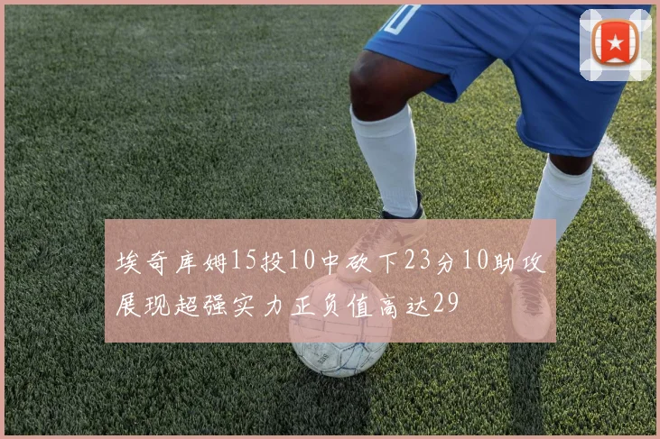埃奇库姆15投10中砍下23分10助攻展现超强实力正负值高达29