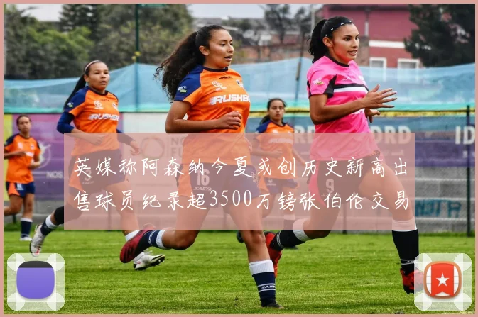 英媒称阿森纳今夏或创历史新高出售球员纪录超3500万镑张伯伦交易