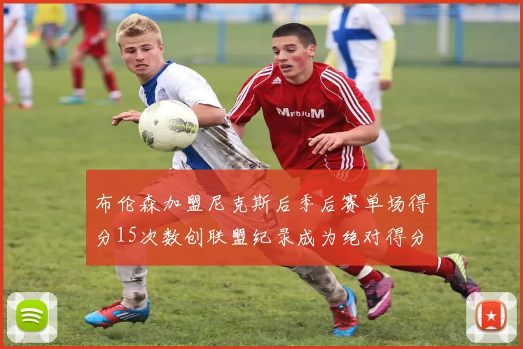 布伦森加盟尼克斯后季后赛单场得分15次数创联盟纪录成为绝对得分王