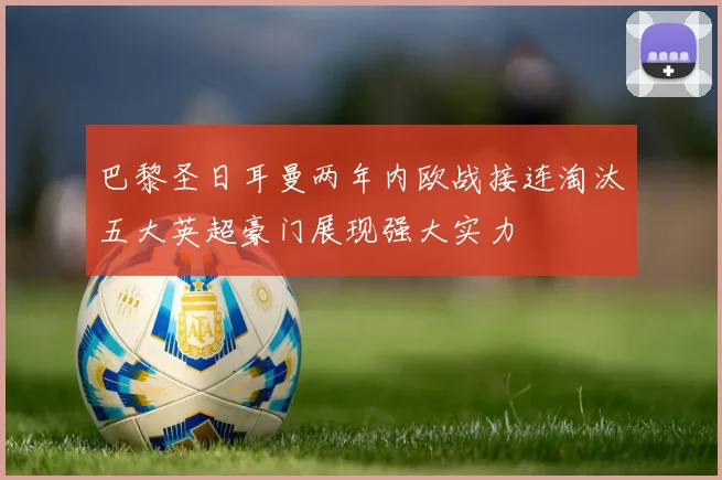 巴黎圣日耳曼两年内欧战接连淘汰五大英超豪门展现强大实力