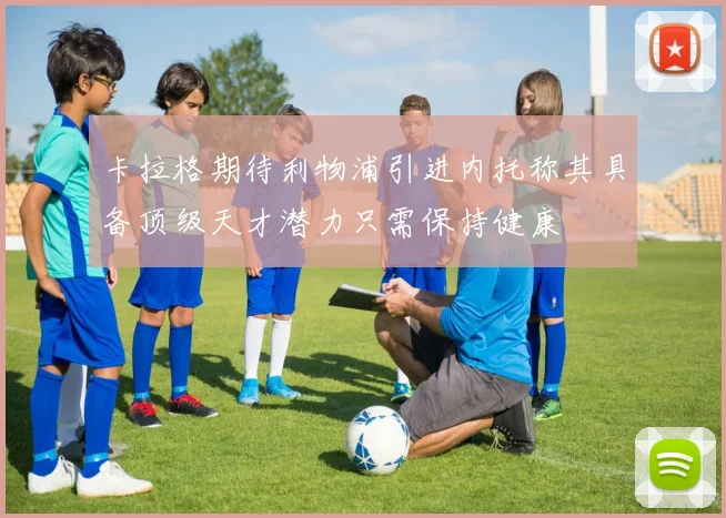 卡拉格期待利物浦引进内托称其具备顶级天才潜力只需保持健康