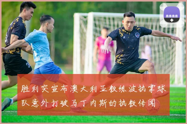 胜利突宣布澳大利亚教练波执掌球队意外打破马丁内斯的执教传闻