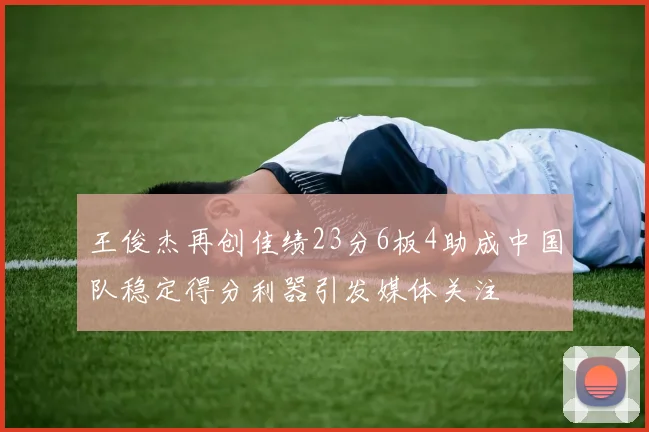 王俊杰再创佳绩23分6板4助成中国队稳定得分利器引发媒体关注
