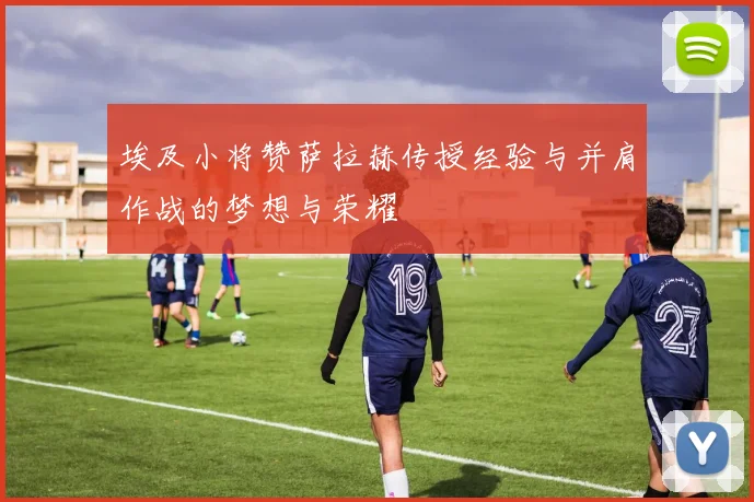 埃及小将赞萨拉赫传授经验与并肩作战的梦想与荣耀