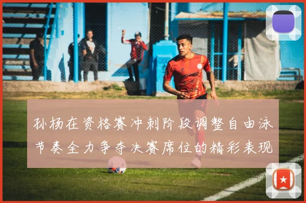孙杨在资格赛冲刺阶段调整自由泳节奏全力争夺决赛席位的精彩表现