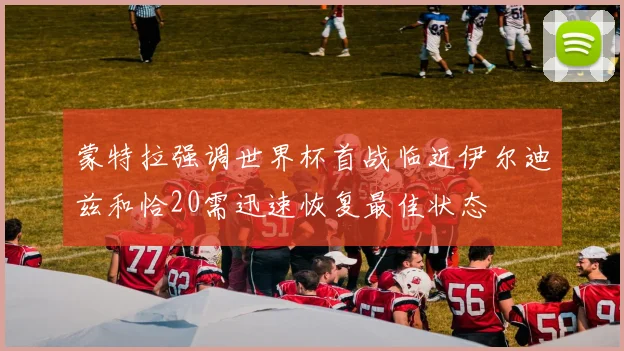 蒙特拉强调世界杯首战临近伊尔迪兹和恰20需迅速恢复最佳状态