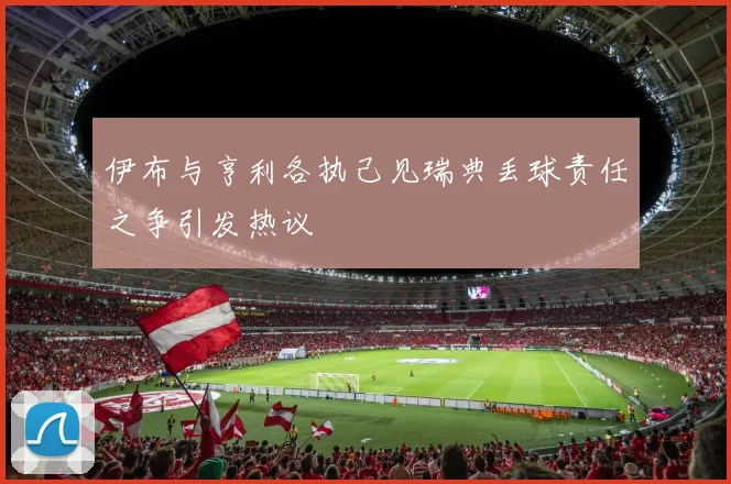 伊布与亨利各执己见瑞典丢球责任之争引发热议