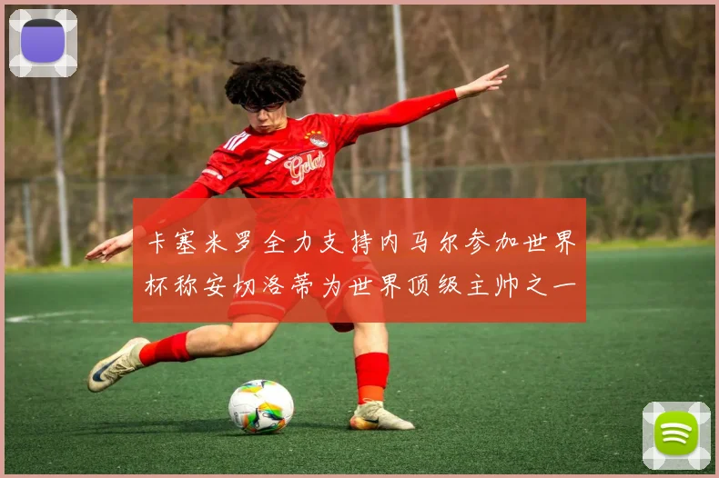 卡塞米罗全力支持内马尔参加世界杯称安切洛蒂为世界顶级主帅之一