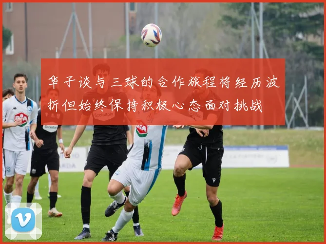华子谈与三球的合作旅程将经历波折但始终保持积极心态面对挑战