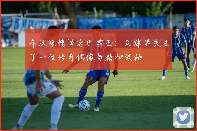 齐沃深情悼念巴雷西:足球界失去了一位传奇偶像与精神领袖
