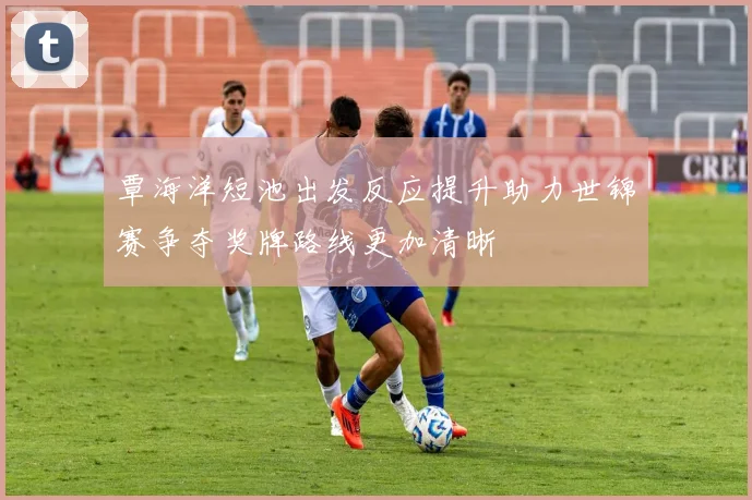 覃海洋短池出发反应提升助力世锦赛争夺奖牌路线更加清晰